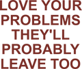 LOVE YOUR PROBLEMS THEY'LL PROBABLY LEAVE TOO